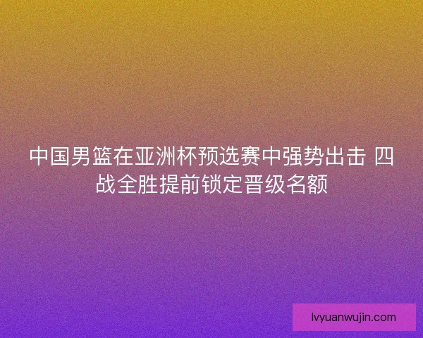 中国男篮在亚洲杯预选赛中强势出击 四战全胜提前锁定晋级名额