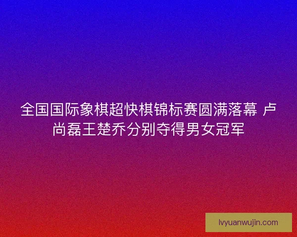 全国国际象棋超快棋锦标赛圆满落幕 卢尚磊王楚乔分别夺得男女冠军