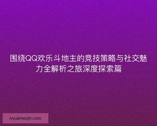 围绕QQ欢乐斗地主的竞技策略与社交魅力全解析之旅深度探索篇