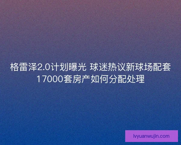 格雷泽2.0计划曝光 球迷热议新球场配套17000套房产如何分配处理