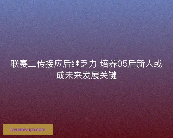 联赛二传接应后继乏力 培养05后新人或成未来发展关键