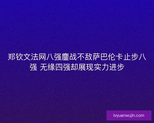 郑钦文法网八强鏖战不敌萨巴伦卡止步八强 无缘四强却展现实力进步