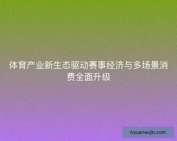 体育产业新生态驱动赛事经济与多场景消费全面升级