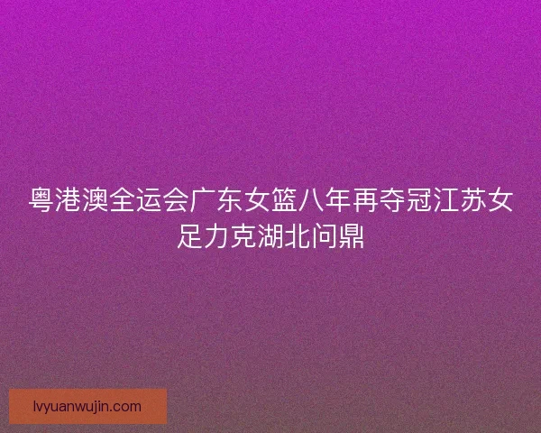 粤港澳全运会广东女篮八年再夺冠江苏女足力克湖北问鼎