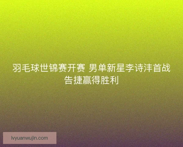 羽毛球世锦赛开赛 男单新星李诗沣首战告捷赢得胜利 羽毛球世锦赛开赛 男单新星李诗沣首战告捷赢得胜利