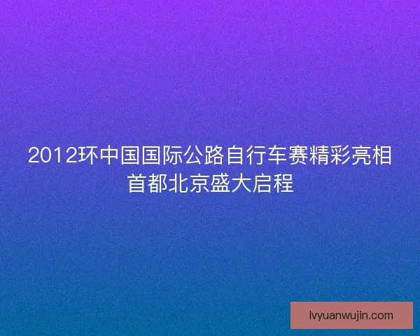 2012环中国国际公路自行车赛精彩亮相首都北京盛大启程