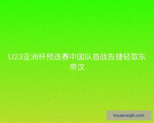 U23亚洲杯预选赛中国队首战告捷轻取东帝汶