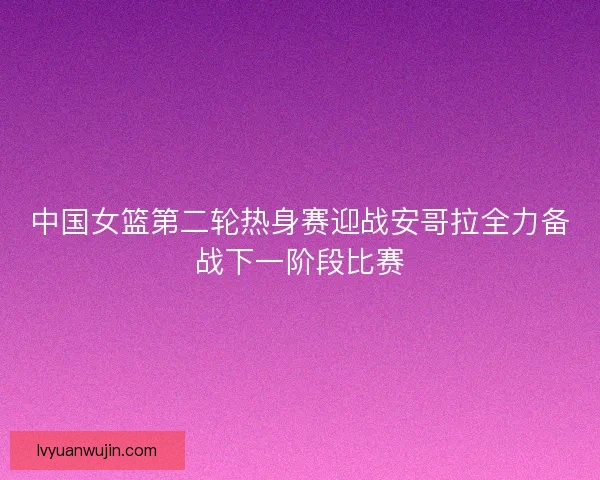 中国女篮第二轮热身赛迎战安哥拉全力备战下一阶段比赛