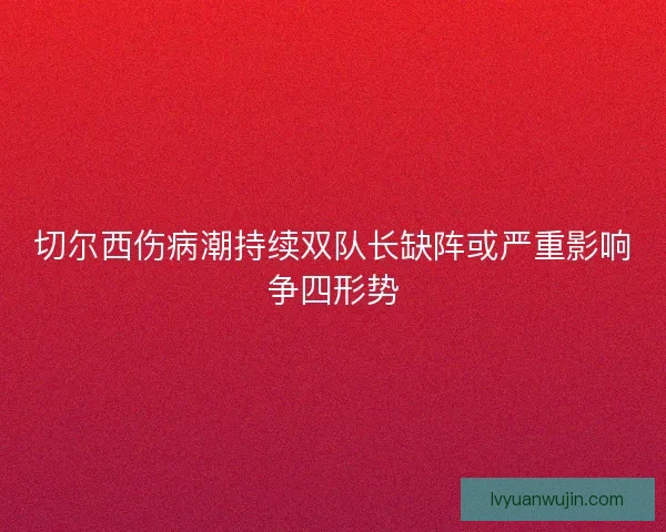 切尔西伤病潮持续双队长缺阵或严重影响争四形势