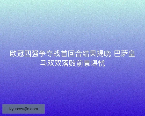 欧冠四强争夺战首回合结果揭晓 巴萨皇马双双落败前景堪忧