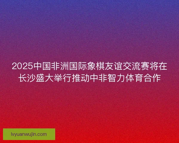 2025中国非洲国际象棋友谊交流赛将在长沙盛大举行推动中非智力体育合作