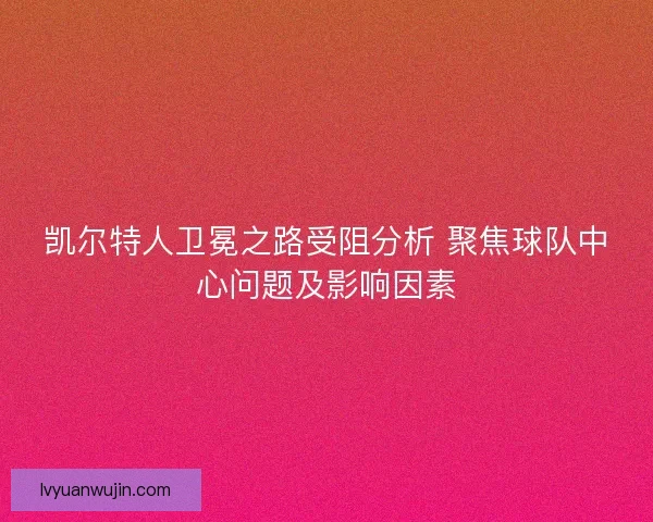 凯尔特人卫冕之路受阻分析 聚焦球队中心问题及影响因素