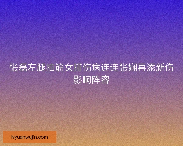 张磊左腿抽筋女排伤病连连张娴再添新伤影响阵容 张磊左腿抽筋女排伤病连连张娴再添新伤影响阵容