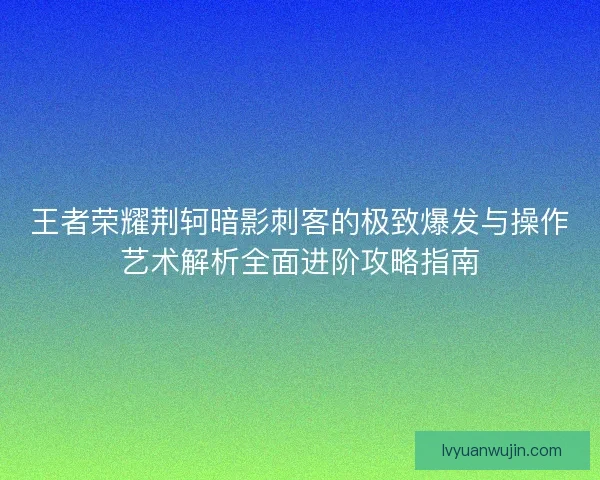王者荣耀荆轲暗影刺客的极致爆发与操作艺术解析全面进阶攻略指南 王者荣耀荆轲暗影刺客的极致爆发与操作艺术解析全面进阶攻略指南