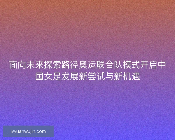 面向未来探索路径奥运联合队模式开启中国女足发展新尝试与新机遇 面向未来探索路径奥运联合队模式开启中国女足发展新尝试与新机遇