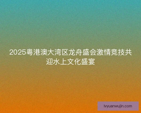 2025粤港澳大湾区龙舟盛会激情竞技共迎水上文化盛宴