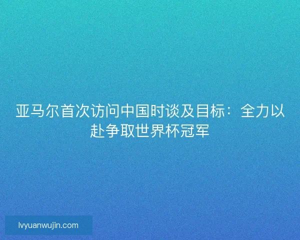 亚马尔首次访问中国时谈及目标：全力以赴争取世界杯冠军