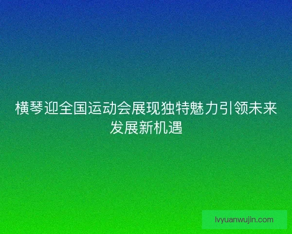 横琴迎全国运动会展现独特魅力引领未来发展新机遇 横琴迎全国运动会展现独特魅力引领未来发展新机遇