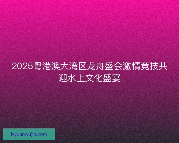 2025粤港澳大湾区龙舟盛会激情竞技共迎水上文化盛宴 2025粤港澳大湾区龙舟盛会激情竞技共迎水上文化盛宴