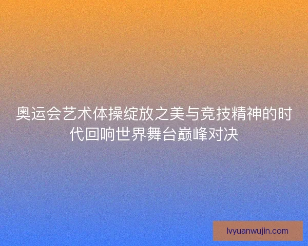 奥运会艺术体操绽放之美与竞技精神的时代回响世界舞台巅峰对决