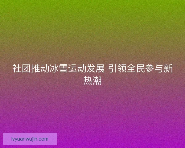 社团推动冰雪运动发展 引领全民参与新热潮