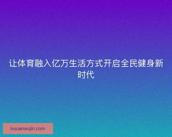让体育融入亿万生活方式开启全民健身新时代