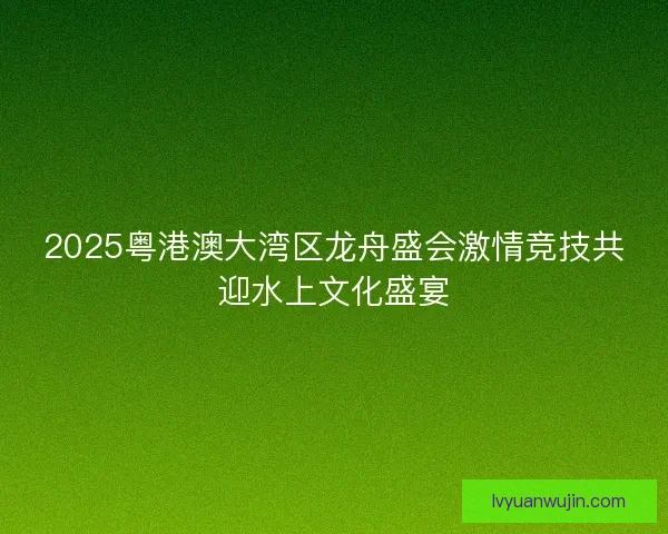 2025粤港澳大湾区龙舟盛会激情竞技共迎水上文化盛宴