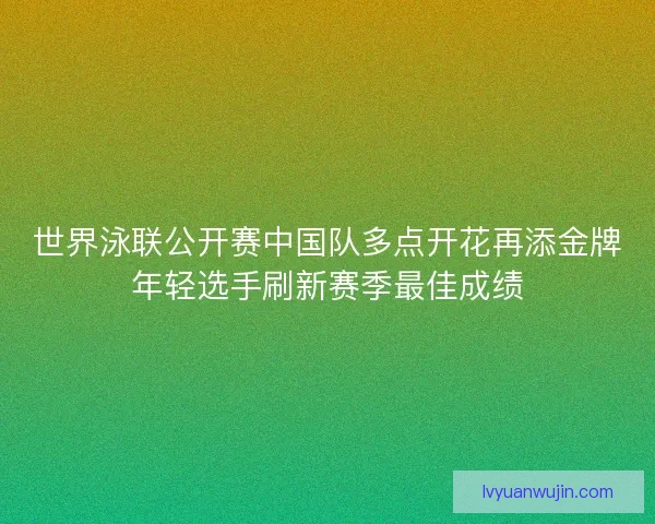 世界泳联公开赛中国队多点开花再添金牌年轻选手刷新赛季最佳成绩