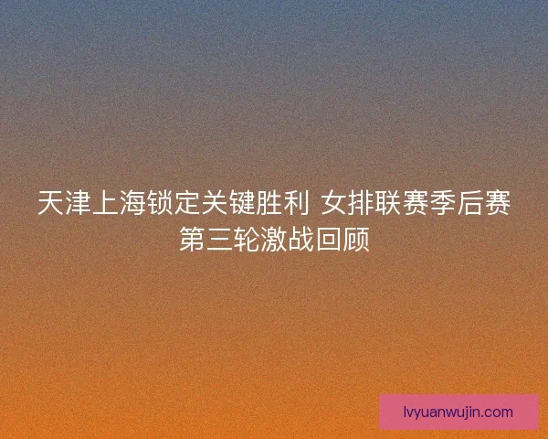 天津上海锁定关键胜利 女排联赛季后赛第三轮激战回顾