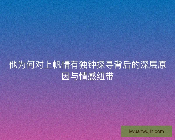 他为何对上帆情有独钟探寻背后的深层原因与情感纽带