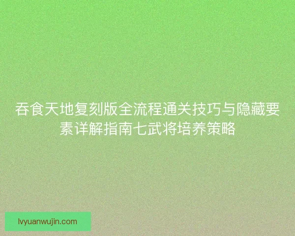 吞食天地复刻版全流程通关技巧与隐藏要素详解指南七武将培养策略